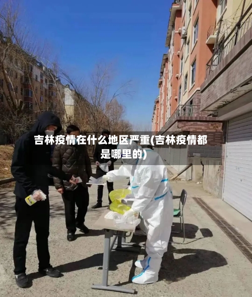 吉林疫情在什么地区严重(吉林疫情都是哪里的)-第3张图片