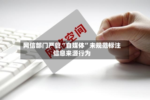 网信部门严管“自媒体”未规范标注信息来源行为-第3张图片