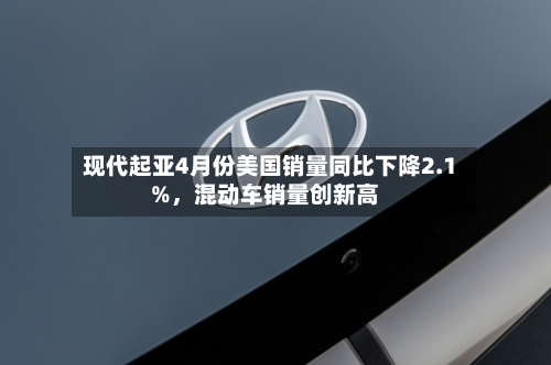 现代起亚4月份美国销量同比下降2.1%，混动车销量创新高