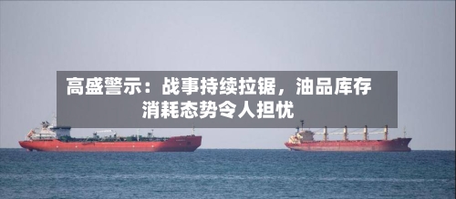 高盛警示：战事持续拉锯，油品库存消耗态势令人担忧-第2张图片