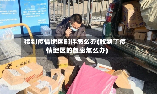 接到疫情地区邮件怎么办(收到了疫情地区的包裹怎么办)-第2张图片