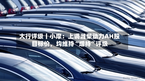 大行评级丨小摩：上调潍柴动力AH股目标价，均维持“增持”评级