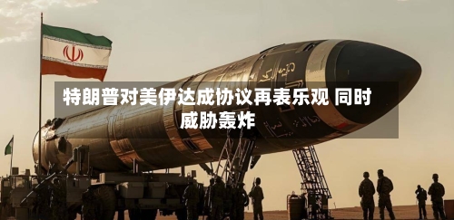 特朗普对美伊达成协议再表乐观 同时威胁轰炸-第3张图片