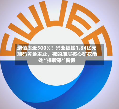 增值率近500%！兴业银锡1.64亿元加码黄金主业，标的底层核心矿权尚处“探转采”阶段-第3张图片
