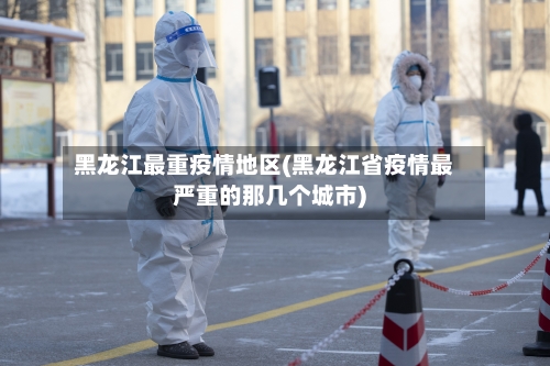 黑龙江最重疫情地区(黑龙江省疫情最严重的那几个城市)-第3张图片