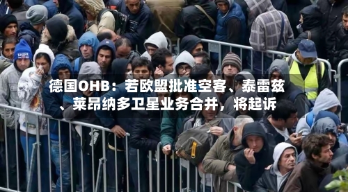 德国OHB：若欧盟批准空客、泰雷兹	、莱昂纳多卫星业务合并，将起诉-第3张图片