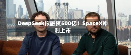 DeepSeek拟融资500亿!SpaceX冲刺上市-第3张图片