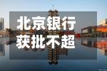 北京银行获批不超600亿元资本工具计划发行额度