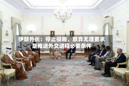伊朗外长：停止侵略	、放弃无理要求是推进外交进程必要条件-第2张图片