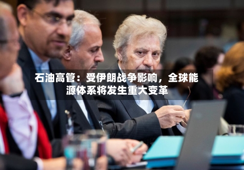 石油高管：受伊朗战争影响，全球能源体系将发生重大变革-第3张图片