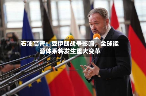 石油高管：受伊朗战争影响，全球能源体系将发生重大变革