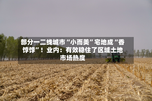 部分一二线城市“小而美	”宅地成“香饽饽”！业内：有效稳住了区域土地市场热度-第3张图片
