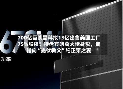 700亿巨头晶科拟13亿出售美国工厂75%股权！接盘方暗藏大佬身影，或指向“光伏教父”施正荣之妻-第2张图片