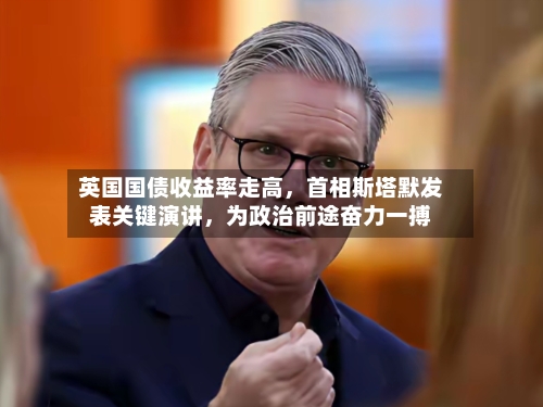 英国国债收益率走高，首相斯塔默发表关键演讲，为政治前途奋力一搏
