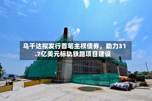 乌干达拟发行首笔主权债券，助力31.7亿美元标轨铁路项目建设-第2张图片