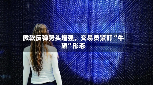 微软反弹势头增强	，交易员紧盯“牛旗”形态-第2张图片