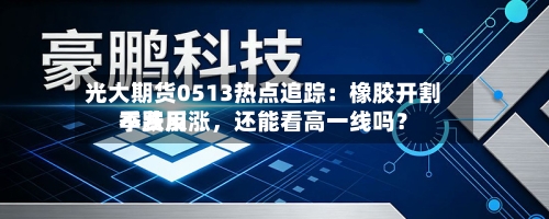 光大期货0513热点追踪：橡胶开割季费用不跌反涨，还能看高一线吗？-第2张图片