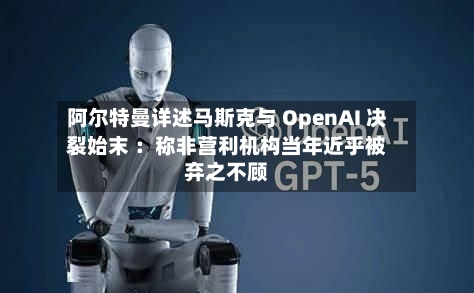 阿尔特曼详述马斯克与 OpenAI 决裂始末 ：称非营利机构当年近乎被弃之不顾-第3张图片
