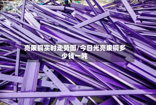 亮废铜实时走势图/今日光亮废铜多少钱一吨-第2张图片