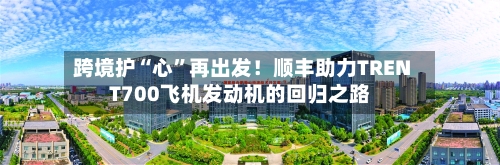 跨境护“心”再出发！顺丰助力TRENT700飞机发动机的回归之路-第3张图片