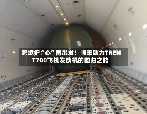 跨境护“心	”再出发！顺丰助力TRENT700飞机发动机的回归之路-第2张图片