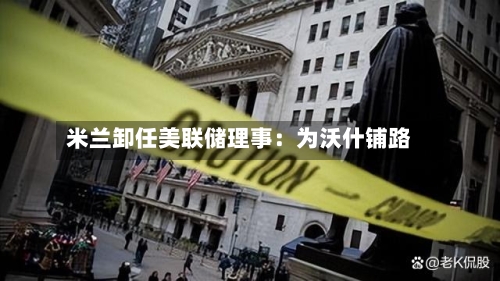 米兰卸任美联储理事:为沃什铺路-第2张图片