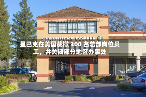 星巴克在美国裁撤 300 名总部岗位员工，并关闭部分地区办事处-第2张图片