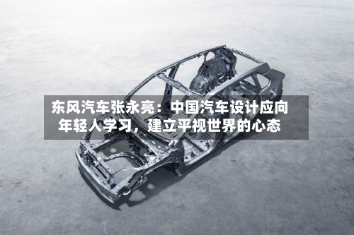 东风汽车张永亮：中国汽车设计应向年轻人学习，建立平视世界的心态-第3张图片