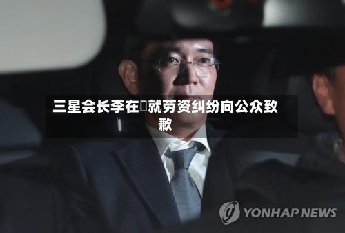 三星会长李在镕就劳资纠纷向公众致歉