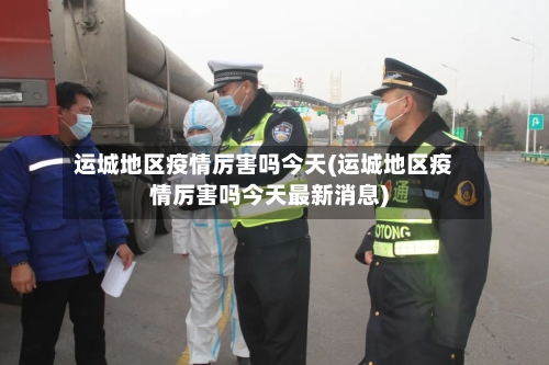 运城地区疫情厉害吗今天(运城地区疫情厉害吗今天最新消息)-第3张图片