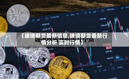 【玻璃期货最新信息,玻璃期货最新行情分析 实时行情】-第2张图片