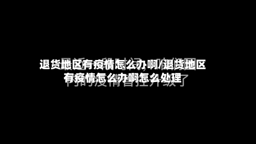 退货地区有疫情怎么办啊/退货地区有疫情怎么办啊怎么处理