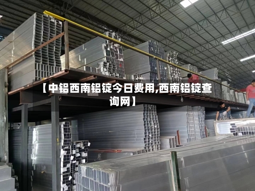 【中铝西南铝锭今日费用,西南铝锭查询网】