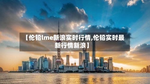 【伦铅lme新浪实时行情,伦铅实时最新行情新浪】