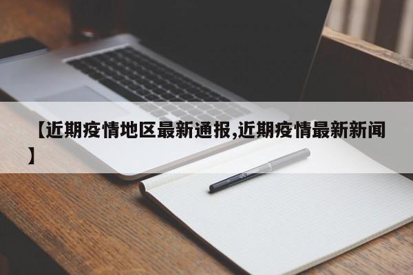 【近期疫情地区最新通报,近期疫情最新新闻】