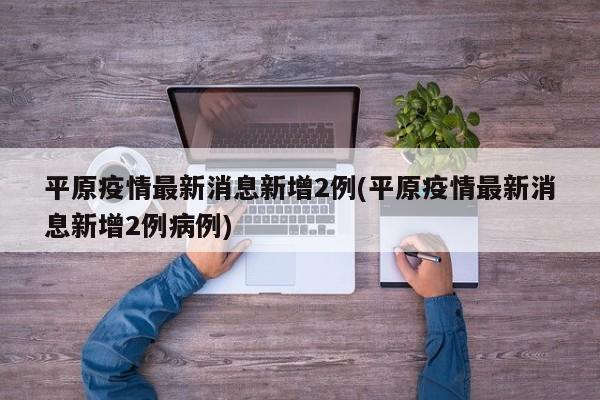 平原疫情最新消息新增2例(平原疫情最新消息新增2例病例)