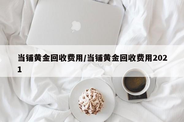 当铺黄金回收费用/当铺黄金回收费用2021