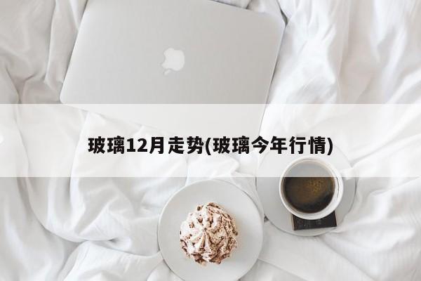 玻璃12月走势(玻璃今年行情)