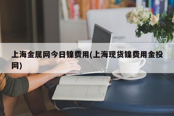上海金属网今日镍费用(上海现货镍费用金投网)