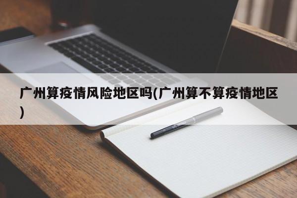 广州算疫情风险地区吗(广州算不算疫情地区)