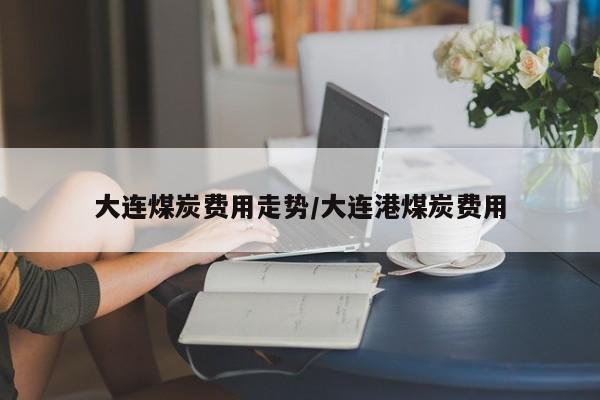 大连煤炭费用走势/大连港煤炭费用
