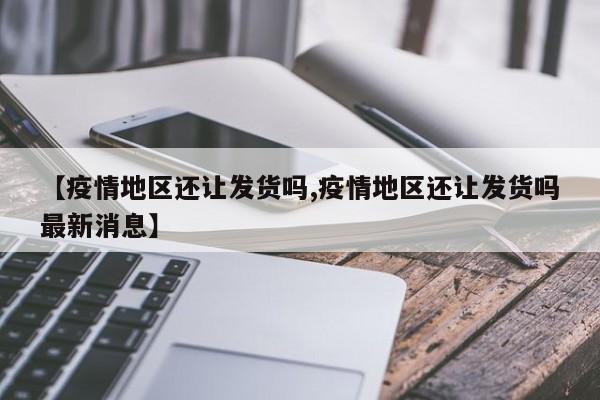 【疫情地区还让发货吗,疫情地区还让发货吗最新消息】