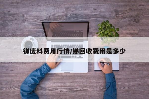 锑废料费用行情/锑回收费用是多少