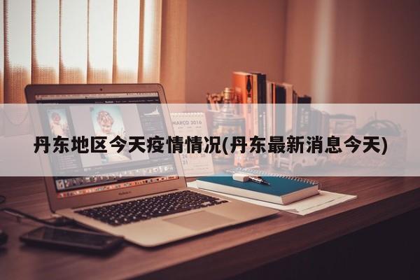 丹东地区今天疫情情况(丹东最新消息今天)