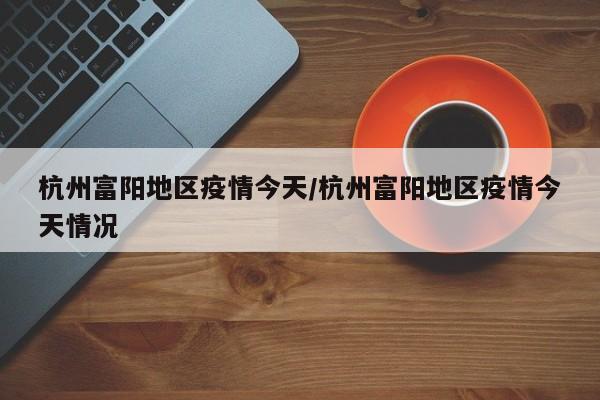 杭州富阳地区疫情今天/杭州富阳地区疫情今天情况