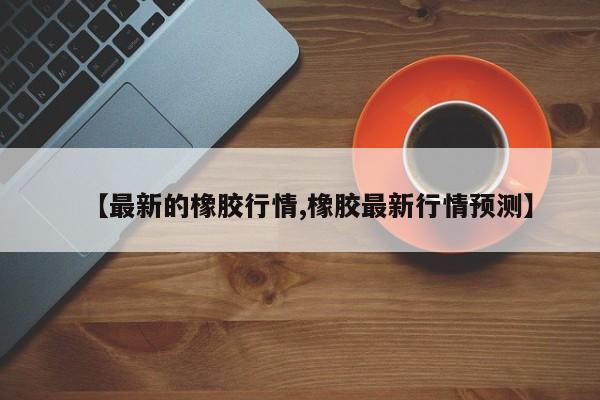 【最新的橡胶行情,橡胶最新行情预测】