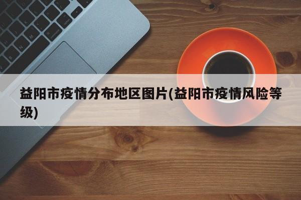 益阳市疫情分布地区图片(益阳市疫情风险等级)