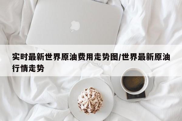 实时最新世界原油费用走势图/世界最新原油行情走势