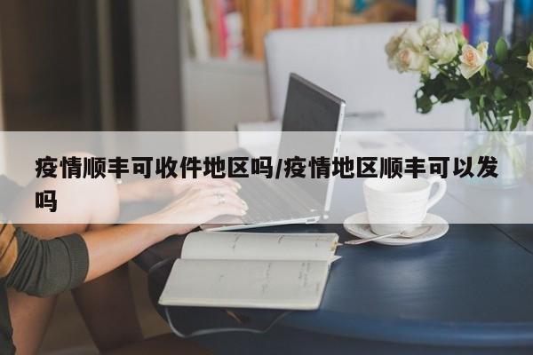 疫情顺丰可收件地区吗/疫情地区顺丰可以发吗