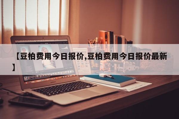 【豆柏费用今日报价,豆柏费用今日报价最新】
